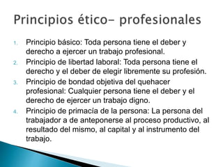 1. Principio básico: Toda persona tiene el deber y
derecho a ejercer un trabajo profesional.
2. Principio de libertad laboral: Toda persona tiene el
derecho y el deber de elegir libremente su profesión.
3. Principio de bondad objetiva del quehacer
profesional: Cualquier persona tiene el deber y el
derecho de ejercer un trabajo digno.
4. Principio de primacía de la persona: La persona del
trabajador a de anteponerse al proceso productivo, al
resultado del mismo, al capital y al instrumento del
trabajo.
 