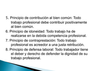 5. Principio de contribución al bien común: Todo
trabajo profesional debe contribuir positivamente
al bien común.
6. Principio de idoneidad: Todo trabajo ha de
realizarse en la debida competencia profesional.
7. Principio de contraprestación: Todo trabajo
profesional es acreedor a una justa retribución.
8. Principio de defensa laboral: Todo trabajador tiene
el deber y derecho de defender la dignidad de su
trabajo profesional.
 