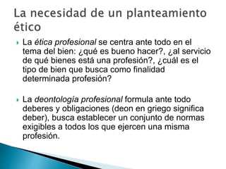  La ética profesional se centra ante todo en el
tema del bien: ¿qué es bueno hacer?, ¿al servicio
de qué bienes está una profesión?, ¿cuál es el
tipo de bien que busca como finalidad
determinada profesión?
 La deontología profesional formula ante todo
deberes y obligaciones (deon en griego significa
deber), busca establecer un conjunto de normas
exigibles a todos los que ejercen una misma
profesión.
 