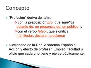  “Profesión" deriva del latín:
 con la preposición pro, que significa
delante de, en presencia de, en público, y
con el verbo fateor, que significa
manifestar, declarar, proclamar
 Diccionario de la Real Academia Española:
Acción y efecto de profesar. Empleo, facultad u
oficio que cada uno tiene y ejerce públicamente.
 