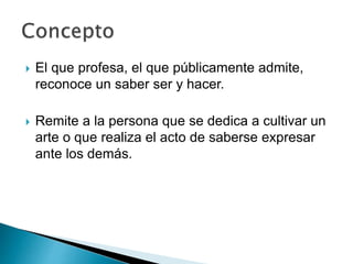  El que profesa, el que públicamente admite,
reconoce un saber ser y hacer.
 Remite a la persona que se dedica a cultivar un
arte o que realiza el acto de saberse expresar
ante los demás.
 