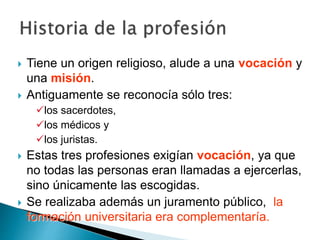  Tiene un origen religioso, alude a una vocación y
una misión.
 Antiguamente se reconocía sólo tres:
los sacerdotes,
los médicos y
los juristas.
 Estas tres profesiones exigían vocación, ya que
no todas las personas eran llamadas a ejercerlas,
sino únicamente las escogidas.
 Se realizaba además un juramento público, la
formación universitaria era complementaría.
 
