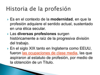  Es en el contexto de la modernidad, en que la
profesión adquiere el sentido actual, sustentado
en una ética secular.
 Las diversas profesiones surgen
históricamente a raíz de la progresiva división
del trabajo.
 En el siglo XIX tanto en Inglaterra como EEUU,
fueron las ocupaciones de clase media, las que
aspiraron al estatuto de profesión, por medio de
la obtención de un Título.
 