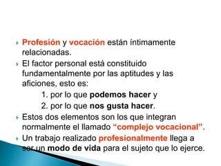  Profesión y vocación están íntimamente
relacionadas.
 El factor personal está constituido
fundamentalmente por las aptitudes y las
aficiones, esto es:
1. por lo que podemos hacer y
2. por lo que nos gusta hacer.
 Estos dos elementos son los que integran
normalmente el llamado “complejo vocacional”.
 Un trabajo realizado profesionalmente llega a
ser un modo de vida para el sujeto que lo ejerce.
 