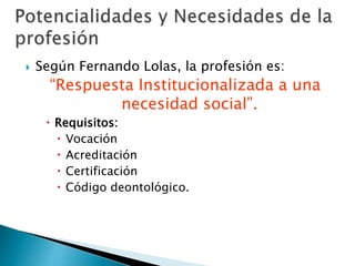  Según Fernando Lolas, la profesión es:
“Respuesta Institucionalizada a una
necesidad social”.
 Requisitos:
 Vocación
 Acreditación
 Certificación
 Código deontológico.
 