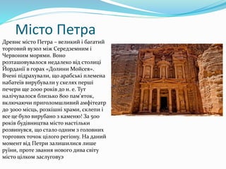 Місто Петра
Древнє місто Петра – великий і багатий
торговий вузол між Середземним і
Червоним морями. Воно
розташовувалося недалеко від столиці
Йорданії в горах «Долини Мойсея».
Вчені підрахували, що арабські племена
набатеїв вирубували у скелях перші
печери ще 2000 років до н. е. Тут
налічувалося близько 800 пам’яток,
включаючи приголомшливий амфітеатр
до 3000 місць, розкішні храми, склепи і
все це було вирубано з каменю! За 500
років будівництва місто настільки
розвинувся, що стало одним з головних
торгових точок цілого регіону. На даний
момент від Петри залишилися лише
руїни, проте звання нового дива світу
місто цілком заслуговуэ
 