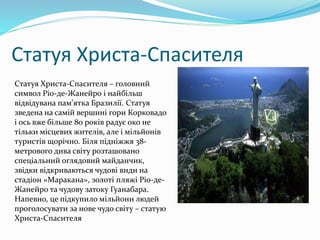 Статуя Христа-Спасителя
Статуя Христа-Спасителя – головний
символ Ріо-де-Жанейро і найбільш
відвідувана пам’ятка Бразилії. Статуя
зведена на самій вершині гори Корковадо
і ось вже більше 80 років радує око не
тільки місцевих жителів, але і мільйонів
туристів щорічно. Біля підніжжя 38-
метрового дива світу розташовано
спеціальний оглядовий майданчик,
звідки відкриваються чудові види на
стадіон «Маракана», золоті пляжі Ріо-де-
Жанейро та чудову затоку Гуанабара.
Напевно, це підкупило мільйони людей
проголосувати за нове чудо світу – статую
Христа-Спасителя
 