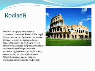 Колізей
Колізей по праву вважається
головним символом Римської імперії.
Цікаво знати, що будівництво цього
архітектурного шедевра зайняло
всього 8 років (з 72 по 80 рік н. е..)
Відкриття Колізею супроводжувалося
100-денними святкуваннями і
великим турніром гладіаторів, в ході
якого загинули тисячі відважних
бійців близько 5 тисяч тварин,
спеціально привезених з Африки!
 