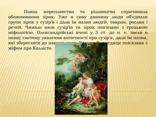 Поява мореплавства та рільництва спричинила
обожнювання зірок. Уже в сиву давнину люди об'єднали
групи зірок у сузір’я і дали їм назви людей, тварин, рослин і
речей. Чимало назв сузір'їв та зірок пов'язано з грецькою
міфологією. Олександрійські вчені у 3 ст. до н. е. звели в
певну систему уявлення античності про сузір'я, дали їм назви,
які збереглися до нашого часу. Велика Ведмедиця пов'язана з
міфом про Каллісто.
 