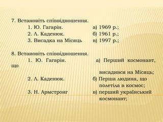 7. Встановіть співвідношення.
1. Ю. Гагарін. а) 1969 р.;
2. Л. Каденюк. б) 1961 р.;
3. Висадка на Місяць в) 1997 р.;
8. Встановіть співвідношення.
1. Ю. Гагарін. а) Перший космонавт,
що
висадився на Місяць;
2. Л. Каденюк. б) Перша людина, що
полетіла в космос;
3. Н. Армстронг в) перший український
космонавт;
 