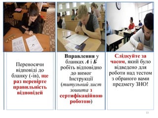 13
Переносячи
відповіді до
бланку (-ів), ще
раз перевірте
правильність
відповідей
Вправлення у
бланках А і Б
робіть відповідно
до вимог
Інструкції
(титульний лист
зошита з
сертифікаційною
роботою)
Слідкуйте за
часом, який було
відведено для
роботи над тестом
з обраного вами
предмету ЗНО!
 