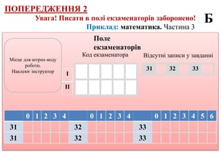 Приклад: математика. Частина 3
Увага! Писати в полі екзаменаторів заборонено!
Місце для штрих-коду
роботи.
Наклеює інструктор
Поле
екзаменаторів
0 1 2 3 4 0 1 2 3 4 0 1 2 3 4 5 6
31 32 33
31 32 33
Код екзаменатора
І
ІІ
Б
31 32 33
Відсутні записи у завданні
ПОПЕРЕДЖЕННЯ 2
 