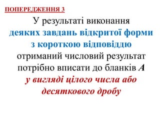 У результаті виконання
деяких завдань відкритої форми
з короткою відповіддю
отриманий числовий результат
потрібно вписати до бланків А
у вигляді цілого числа або
десяткового дробу
ПОПЕРЕДЖЕННЯ 3
 