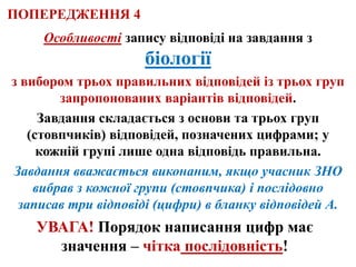 Особливості запису відповіді на завдання з
біології
з вибором трьох правильних відповідей із трьох груп
запропонованих варіантів відповідей.
Завдання складається з основи та трьох груп
(стовпчиків) відповідей, позначених цифрами; у
кожній групі лише одна відповідь правильна.
Завдання вважається виконаним, якщо учасник ЗНО
вибрав з кожної групи (стовпчика) і послідовно
записав три відповіді (цифри) в бланку відповідей А.
УВАГА! Порядок написання цифр має
значення – чітка послідовність!
ПОПЕРЕДЖЕННЯ 4
 