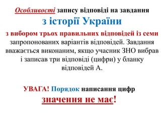 Особливості запису відповіді на завдання
з історії України
з вибором трьох правильних відповідей із семи
запропонованих варіантів відповідей. Завдання
вважається виконаним, якщо учасник ЗНО вибрав
і записав три відповіді (цифри) у бланку
відповідей А.
УВАГА! Порядок написання цифр
значення не має!
 