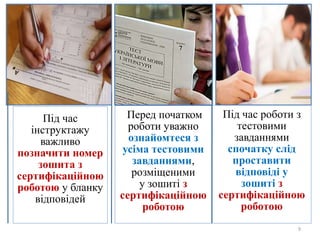 9
Під час
інструктажу
важливо
позначити номер
зошита з
сертифікаційною
роботою у бланку
відповідей
Перед початком
роботи уважно
ознайомтеся з
усіма тестовими
завданнями,
розміщеними
у зошиті з
сертифікаційною
роботою
Під час роботи з
тестовими
завданнями
спочатку слід
проставити
відповіді у
зошиті з
сертифікаційною
роботою
 