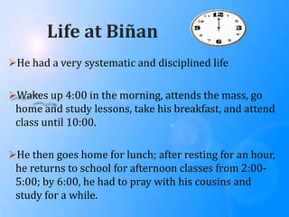Life at Biñan
He had a very systematic and disciplined life
Wakes up 4:00 in the morning, attends the mass, go
home and study lessons, take his breakfast, and attend
class until 10:00.
He then goes home for lunch; after resting for an hour,
he returns to school for afternoon classes from 2:00-
5:00; by 6:00, he had to pray with his cousins and
study for a while.
 