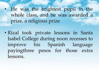 • He was the brightest pupil in the
whole class, and he was awarded a
prize, a religious prize
• Rizal took private lessons in Santa
Isabel College during noon recesses to
improve his Spanish language
payingthree pesos for those extra
lessons.
 