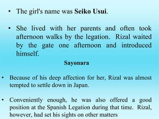 • The girl's name was Seiko Usui.
• She lived with her parents and often took
afternoon walks by the legation. Rizal waited
by the gate one afternoon and introduced
himself.
Sayonara
• Because of his deep affection for her, Rizal was almost
tempted to settle down in Japan.
• Conveniently enough, he was also offered a good
position at the Spanish Legation during that time. Rizal,
however, had set his sights on other matters
 