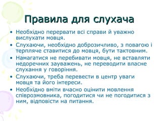 Правила для слухачаПравила для слухача
• Необхідно перервати всі справи й уважно
вислухати мовця.
• Слухаючи, необхідно доброзичливо, з повагою і
терпляче ставитися до мовця, бути тактовним.
• Намагатися не перебивати мовця, не вставляти
недоречних зауважень, не переводити власне
слухання у говоріння.
• Слухаючи, треба перевести в центр уваги
мовця та його інтереси.
• Необхідно вміти вчасно оцінити мовлення
співрозмовника, погодитися чи не погодитися з
ним, відповісти на питання.
 
