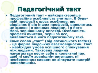 Педагогічний тактПедагогічний такт
• Педагогічний такт - найхарактерніша
професійна особливість вчителя. В будь-
якій професії є щось особливе, що
відрізняє її від інших професій, виявлятись
це зможе і в звичках людини, і в його
мові, зовнішньому вигляді. Особливість
професії вчителя, перш за все,
виявляється в його педагогічному такі.
• Саме слово „такт" (від латинського tactus)
- це форма людських взаємовідносин. Такт
- необхідна умова успішного спілкування
між людьми. Тактовна людина
намагається вести себе в колективі так,
щоб ні своїм зовнішнім виглядом, ні
необережним словом не зіпсувати настрій
навколишнім.
 