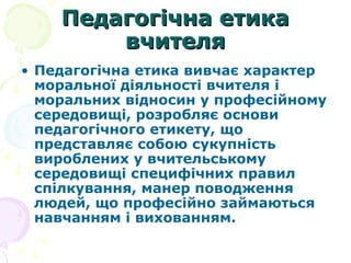 Педагогічна етикаПедагогічна етика
вчителявчителя
• Педагогічна етика вивчає характер
моральної діяльності вчителя і
моральних відносин у професійному
середовищі, розробляє основи
педагогічного етикету, що
представляє собою сукупність
вироблених у вчительському
середовищі специфічних правил
спілкування, манер поводження
людей, що професійно займаються
навчанням і вихованням.
 