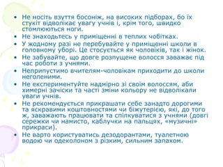 • Не носіть взуття босоніж, на високих підборах, бо їх
стукіт відволікає увагу учнів і, крім того, швидко
стомлюються ноги.
• Не знаходьтесь у приміщенні в теплих чобітках.
• У жодному разі не перебувайте у приміщенні школи в
головному уборі. Це стосується як чоловіків, так і жінок.
• Не забувайте, що довге розпущене волосся заважає під
час роботи з учнями.
• Неприпустимо вчителям-чоловікам приходити до школи
неголеними.
• Не експериментуйте надмірно зі своїм волоссям, аби
химерні зачіски та часті зміни кольору не відволікали
уваги учнів.
• Не рекомендується прикрашати себе занадто дорогими
та яскравими коштовностями чи біжутерією, які, до того
ж, заважають працювати та спілкуватися з учнями (довгі
сережки чи намисто, каблучки на пальцях, «музичні»
прикраси).
• Не варто користуватись дезодорантами, туалетною
водою чи одеколоном з різким, сильним запахом.
 