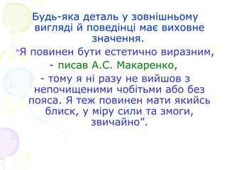 Будь-яка деталь у зовнішньому
вигляді й поведінці має виховне
значення.
"Я повинен бути естетично виразним,
- писав А.С. Макаренко,
- тому я ні разу не вийшов з
непочищеними чобітьми або без
пояса. Я теж повинен мати якийсь
блиск, у міру сили та змоги,
звичайно”.
 
