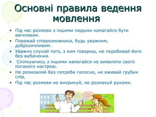 Основні правила веденняОсновні правила ведення
мовленнямовлення
• Під час розмови з іншими людьми намагайся бути
ввічливим.
• Поважай співрозмовника, будь уважним,
доброзичливим.
• Уважно слухай того, з ким говориш, не перебивай його
без вибачення.
• Спілкуючись з іншими намагайся не виявляти свого
поганого настрою.
• Не розмовляй без потреби голосно, не вживай грубих
слів.
• Під час розмови не викрикуй, не розмахуй руками.
 
