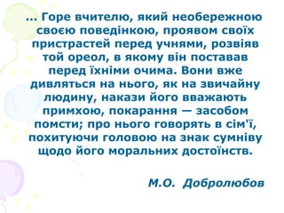 ... Горе вчителю, який необережною
своєю поведінкою, проявом своїх
пристрастей перед учнями, розвіяв
той ореол, в якому він поставав
перед їхніми очима. Вони вже
дивляться на нього, як на звичайну
людину, накази його вважають
примхою, покарання — засобом
помсти; про нього говорять в сім'ї,
похитуючи головою на знак сумніву
щодо його моральних достоїнств.
М.О. Добролюбов
 