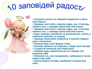 • Кожного ранку не забувай попросити у Бога
про Радість
• Завжди пам’ятай у своєму серці, що «Господь
любить нас, є завжди присутній між нами»
• Завжди пам’ятай у своєму серці, що «Господь
любить нас, є завжди присутній між нами»
• Будь завжди спокійним та усміхненим, навіть у
хвилини сумнівів та незгод
• Завжди намагайся побачити в кожній людині
щось позитивне
• Уникай будь-якої форми гніву
• Уникай критики та нарікань з будь-якої нагоди
• З радістю виконуй свої обов’язки
• Завжди будь привітним до тих людей, які
навколо тебе
• Потішай тих, які страджають, забуваючи часом
навіть про себе
• Сіючи радість всюди, здобувай її також для
себе
 