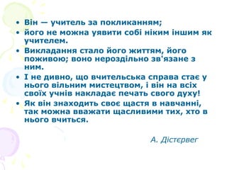 • Він — учитель за покликанням;
• його не можна уявити собі ніким іншим як
учителем.
• Викладання стало його життям, його
поживою; воно нероздільно зв'язане з
ним.
• І не дивно, що вчительська справа стає у
нього вільним мистецтвом, і він на всіх
своїх учнів накладає печать свого духу!
• Як він знаходить своє щастя в навчанні,
так можна вважати щасливими тих, хто в
нього вчиться.
А. Дістєрвег
 