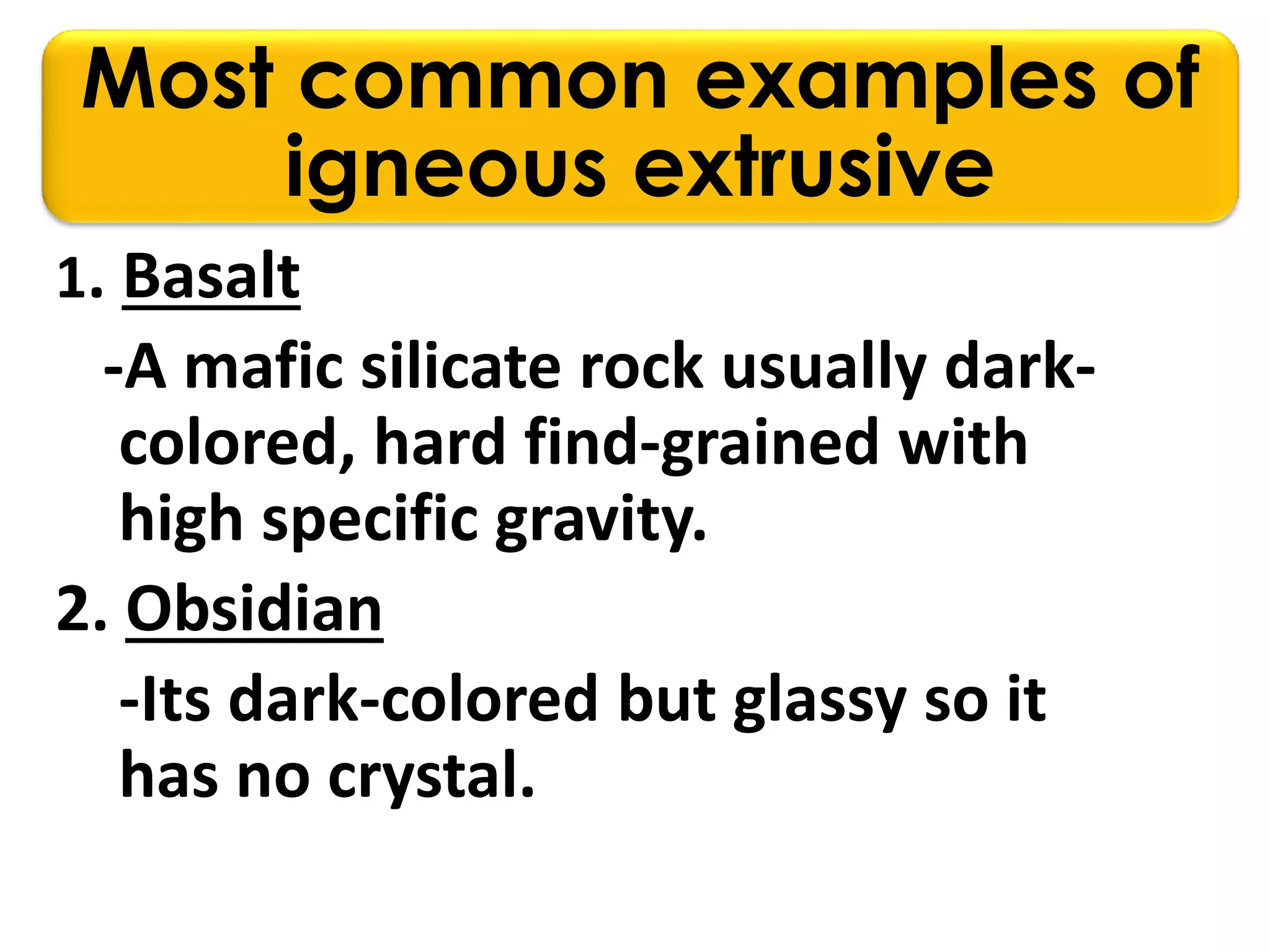 Most common examples of
igneous extrusive
1. Basalt
-A mafic silicate rock usually dark-
colored, hard find-grained with
high specific gravity.
2. Obsidian
-Its dark-colored but glassy so it
has no crystal.
 