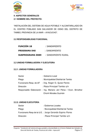 Proyecto: “Instalación del sistema de agua potable y alcantarillado en el Centro Poblado San Salvador de
Osno del Distrito de Tambo, Provincia de la Mar – Ayacucho” Página 17
II. ASPECTOS GENERALES
2.1 NOMBRE DEL PROYECTO:
“INSTALACIÓN DEL SISTEMA DE AGUA POTABLE Y ALCANTARILLADO EN
EL CENTRO POBLADO SAN SALVADOR DE OSNO DEL DISTRITO DE
TAMBO, PROVINCIA DE LA MAR – AYACUCHO”.
2.2 RESPONSABILIDAD FUNCIONAL
FUNCIÓN 18 : SANEAMIENTO
PROGRAMA 040 : SANEAMIENTO
SUBPROGRAMA 0089 : SANEAMIENTO RURAL
2.2 UNIDAD FORMULADORA Y EJECUTORA
2.2.1. UNIDAD FORMULADORA
Sector : Gobierno Local
Pliego : Municipalidad Distrital de Tambo
Funcionario Resp. de UF : Ing. Roger O. Quise Flores
Dirección : Plaza Principal Tambo s/n
Responsable Elaboración : Ing. Mariano Jerí Pérez / Econ. Brinsther
Chonh Morales Guzmán
2.2.2. UNIDAD EJECUTORA
Sector : Gobiernos Locales
Pliego : Municipalidad Distrital de Tambo
Funcionario Resp de la U.E. : Jorge Gerardo Espino Flores
Dirección : Plaza Principal Tambo s/n
 