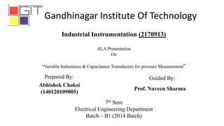 7th Sem
Electrical Engineering Department
Batch – B1 (2014 Batch)
Abhishek Choksi
(140120109005)
Industrial Instrumentation (2170913)
ALA Presentation
On
“Variable Inductance & Capacitance Transducers for pressure Measurement”
Prepared By: Guided By:
Prof. Naveen Sharma
Gandhinagar Institute Of Technology
 