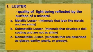 1. LUSTER
- quality of light being reflected by the
surface of a mineral.
a. Metallic Luster - (minerals that look like metals
and are shiny)
b. Submetallic Luster- (minerals that develop a dull
coating and are not as shiny)
c. Nonmetallic Luster- (minerals that are described
as glassy, earthy, pearly, or greasy).
 