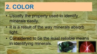 2. COLOR
• Usually the property used to identify
minerals easily.
• It is a result of the way minerals absorb
light.
• Considered to be the least reliable means
in identifying minerals.
 