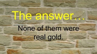 The answer…
None of them were
real gold.
 