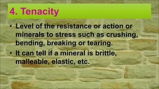 4. Tenacity
• Level of the resistance or action or
minerals to stress such as crushing,
bending, breaking or tearing.
• It can tell if a mineral is brittle,
malleable, elastic, etc.
 