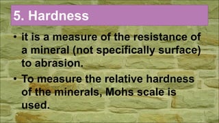 5. Hardness
• it is a measure of the resistance of
a mineral (not specifically surface)
to abrasion.
• To measure the relative hardness
of the minerals, Mohs scale is
used.
 