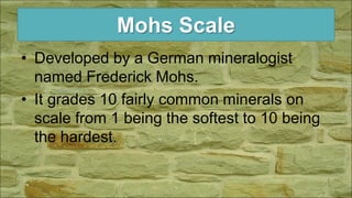 Mohs Scale
• Developed by a German mineralogist
named Frederick Mohs.
• It grades 10 fairly common minerals on
scale from 1 being the softest to 10 being
the hardest.
 