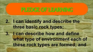 2. I can identify and describe the
three basic rock types;
3. I can describe how and define
what type of environment each of
these rock types are formed; and
PLEDGE OF LEARNING
 