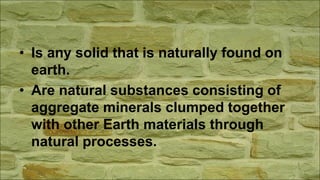 • Is any solid that is naturally found on
earth.
• Are natural substances consisting of
aggregate minerals clumped together
with other Earth materials through
natural processes.
 