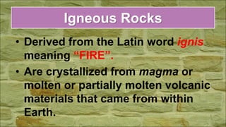 Igneous Rocks
• Derived from the Latin word ignis
meaning “FIRE”.
• Are crystallized from magma or
molten or partially molten volcanic
materials that came from within
Earth.
 
