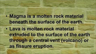• Magma is a molten rock material
beneath the surface of the earth.
• Lava is molten rock material
extruded to the surface of the earth
through a central vent (volcano) or
as fissure eruption.
 