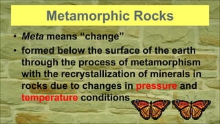 Metamorphic Rocks
• Meta means “change”
• formed below the surface of the earth
through the process of metamorphism
with the recrystallization of minerals in
rocks due to changes in pressure and
temperature conditions
 
