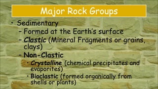 Major Rock Groups
• Sedimentary
– Formed at the Earth’s surface
– Clastic (Mineral Fragments or grains,
clays)
– Non-Clastic
• Crystalline (chemical precipitates and
evaporites)
• Bioclastic (formed organically from
shells or plants)
 