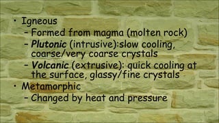 • Igneous
– Formed from magma (molten rock)
– Plutonic (intrusive):slow cooling,
coarse/very coarse crystals
– Volcanic (extrusive): quick cooling at
the surface, glassy/fine crystals
• Metamorphic
– Changed by heat and pressure
 