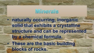 • naturally occurring, inorganic
solid that exhibits a crystalline
structure and can be represented
by a chemical formula.
• These are the basic building
blocks of rocks.
 