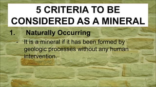 5 CRITERIA TO BE
CONSIDERED AS A MINERAL
1. Naturally Occurring
- It is a mineral if it has been formed by
geologic processes without any human
intervention.
 